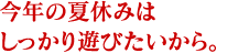 今年の夏休みはしっかり遊びたいから。