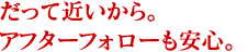 だって近いから。アフターフォローも安心。